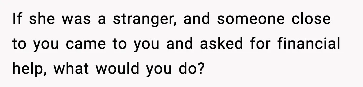 If she was a stranger, and someone close to you came to you and asked for financial help, what would you do?