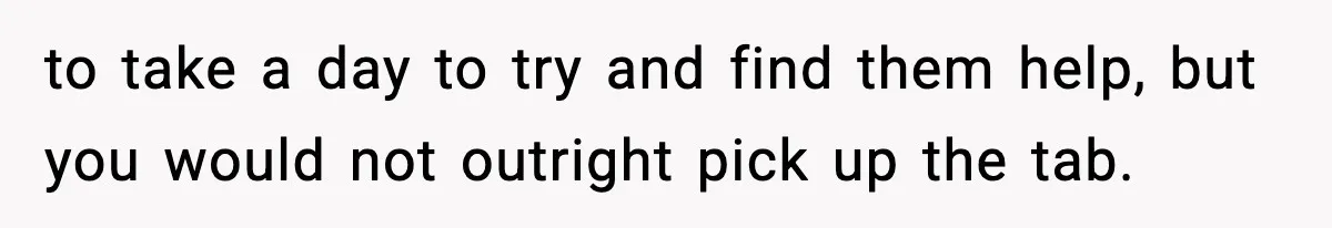 to take a day to try and find them help, but you would not outright pick up the tab.