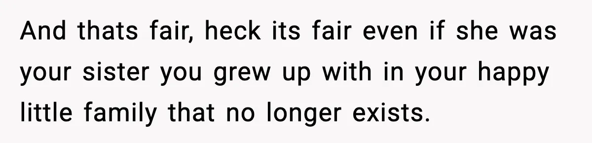 And thats fair, heck its fair even if she was your sister you grew up with in your happy little family that no longer exists.
