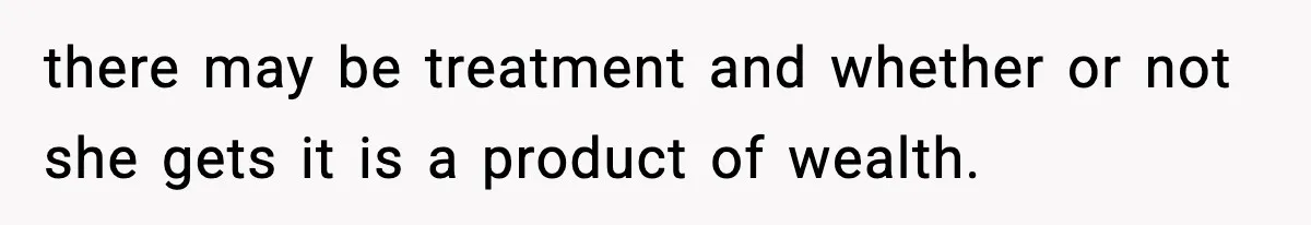 there may be treatment and whether or not she gets it is a product of wealth.