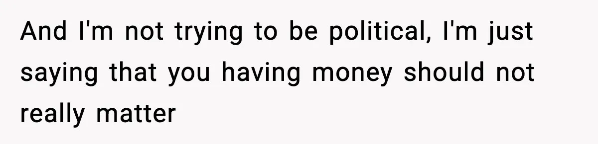 And I'm not trying to be political, I'm just saying that you having money should not really matter