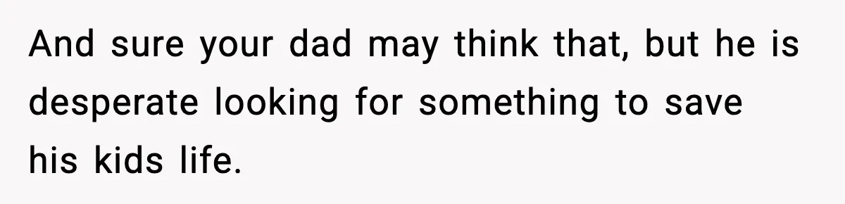 And sure your dad may think that, but he is desperate looking for something to save his kids life.