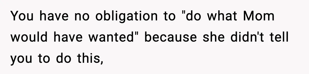 You have no obligation to "do what Mom would have wanted" because she didn't tell you to do this,