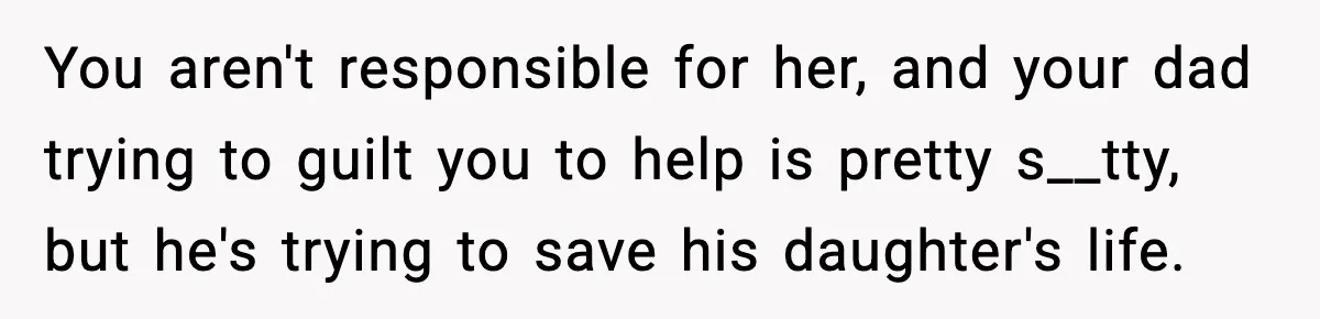 You aren't responsible for her, and your dad trying to guilt you to help is pretty s__tty, but he's trying to save his daughter's life.
