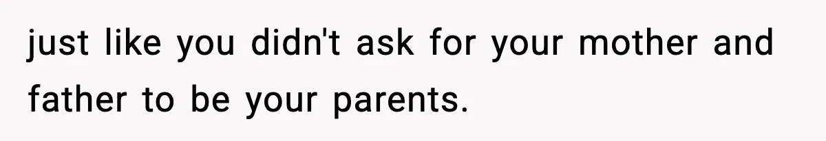 just like you didn't ask for your mother and father to be your parents.
