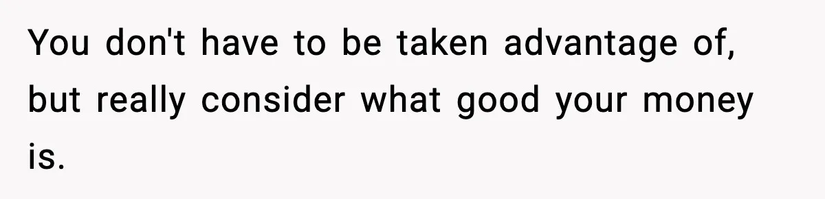 You don't have to be taken advantage of, but really consider what good your money is.