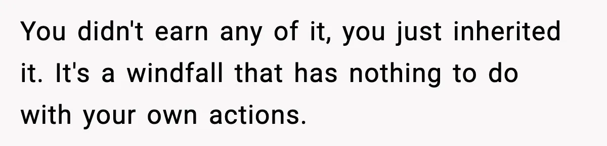 You didn't earn any of it, you just inherited it. It's a windfall that has nothing to do with your own actions.