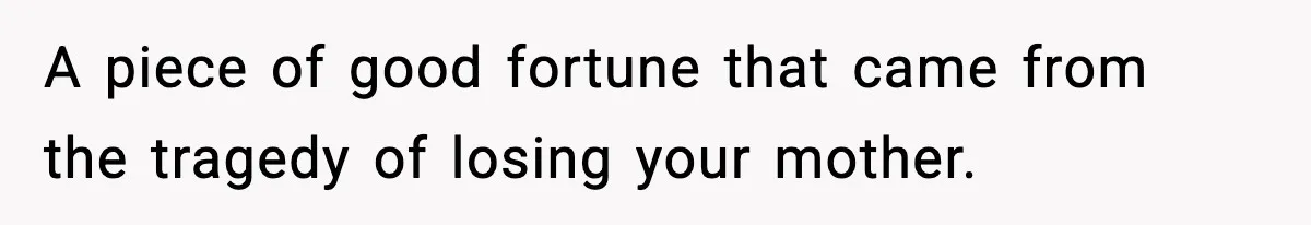 A piece of good fortune that came from the tragedy of losing your mother.