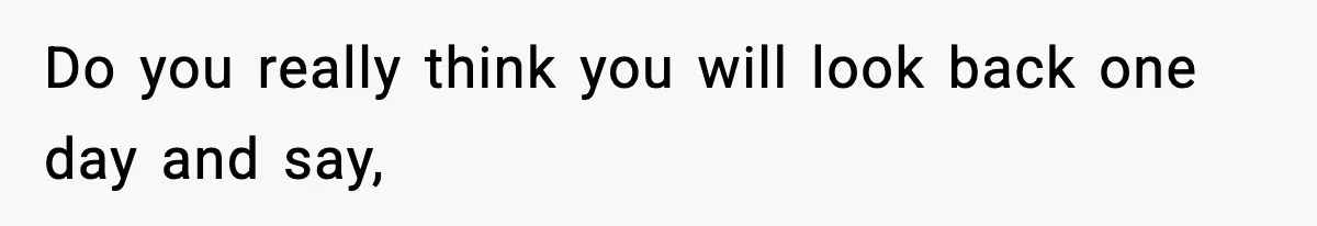 Do you really think you will look back one day and say,