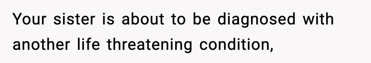 Your sister is about to be diagnosed with another life threatening condition,