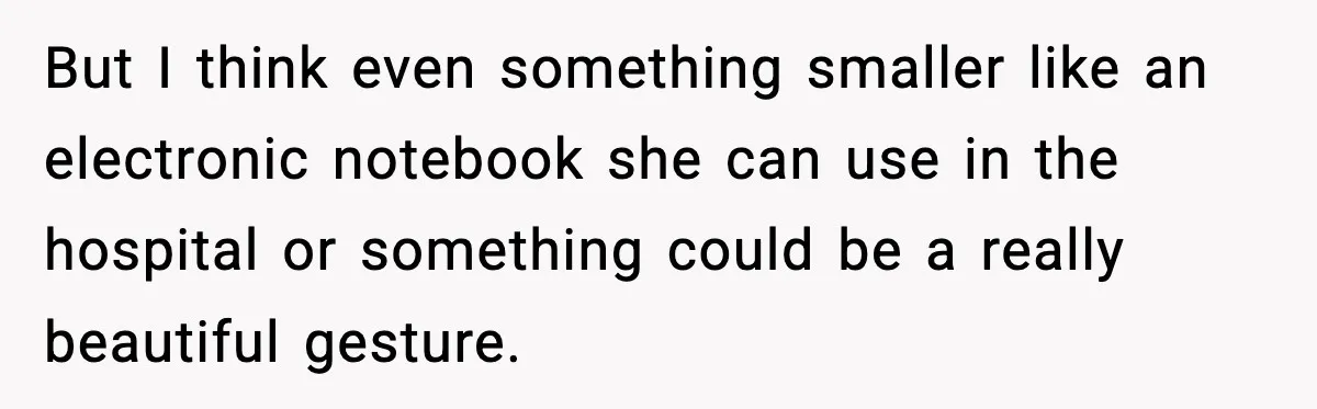 But I think even something smaller like an electronic notebook she can use in the hospital or something could be a really beautiful gesture.