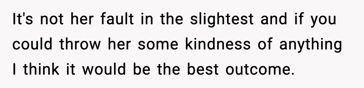 It's not her fault in the slightest and if you could throw her some kindness of anything I think it would be the best outcome.