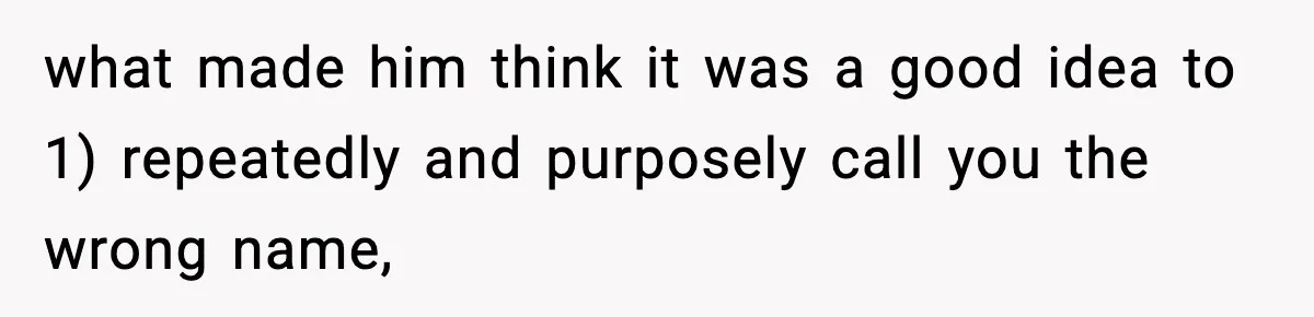what made him think it was a good idea to 1) repeatedly and purposely call you the wrong name,