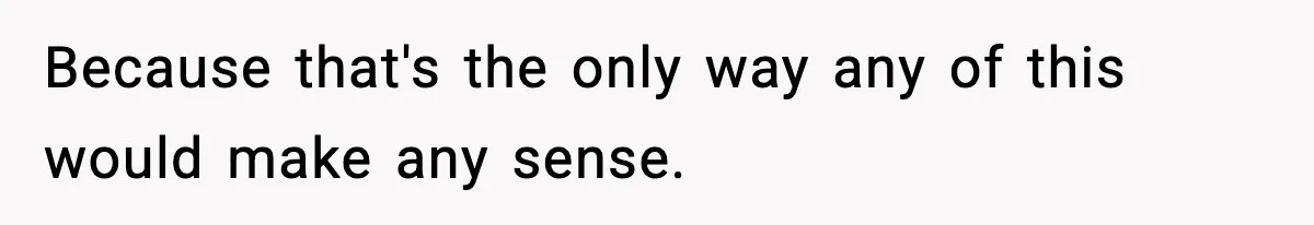 Because that's the only way any of this would make any sense.