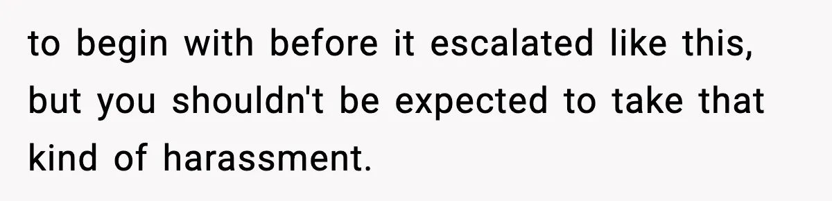 to begin with before it escalated like this, but you shouldn't be expected to take that kind of harassment.