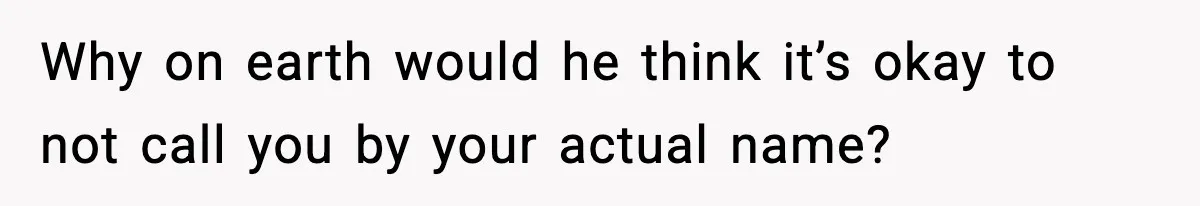 Why on earth would he think it’s okay to not call you by your actual name?