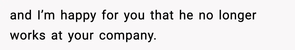 and I’m happy for you that he no longer works at your company.