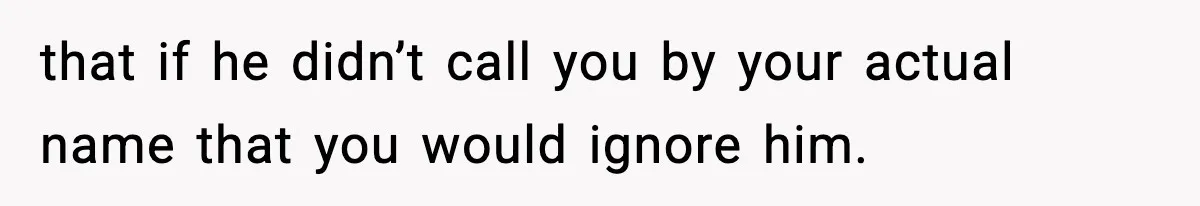 that if he didn’t call you by your actual name that you would ignore him.