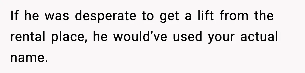 If he was desperate to get a lift from the rental place, he would’ve used your actual name.