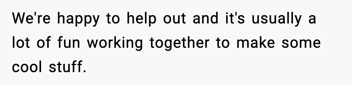 We're happy to help out and it's usually a lot of fun working together to make some cool stuff.