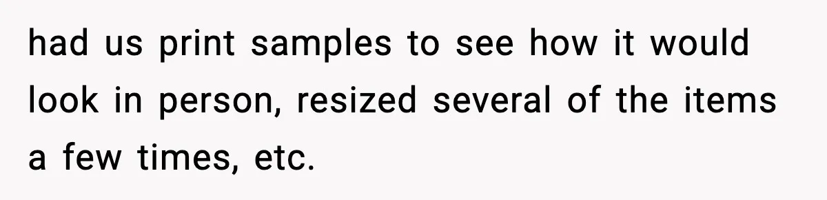 had us print samples to see how it would look in person, resized several of the items a few times, etc.