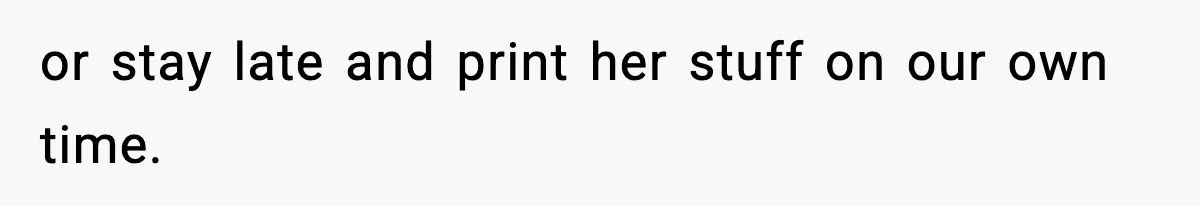 or stay late and print her stuff on our own time.