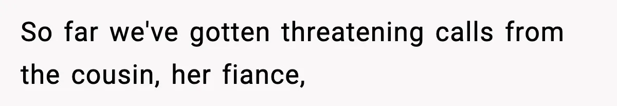 So far we've gotten threatening calls from the cousin, her fiance,
