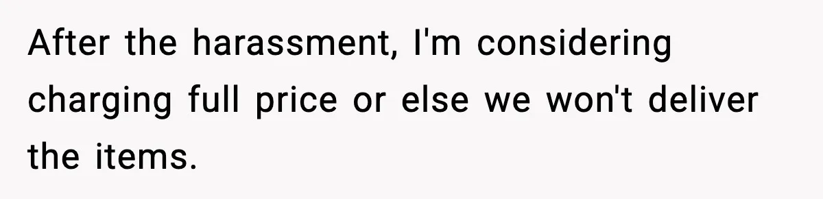 After the harassment, I'm considering charging full price or else we won't deliver the items.
