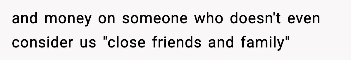 and money on someone who doesn't even consider us "close friends and family"