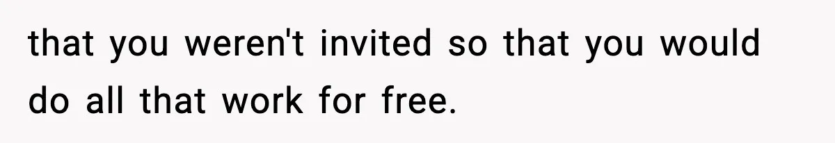that you weren't invited so that you would do all that work for free.