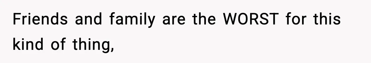 Friends and family are the WORST for this kind of thing,