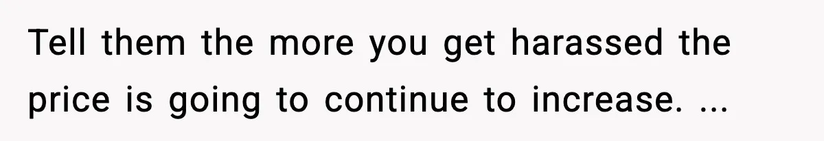 Tell them the more you get harassed the price is going to continue to increase. ...