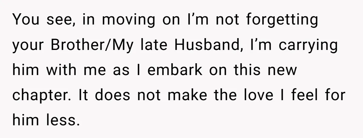 You see, in moving on I’m not forgetting your Brother/My late Husband, I’m carrying him with me as I embark on this new chapter. It does not make the love...