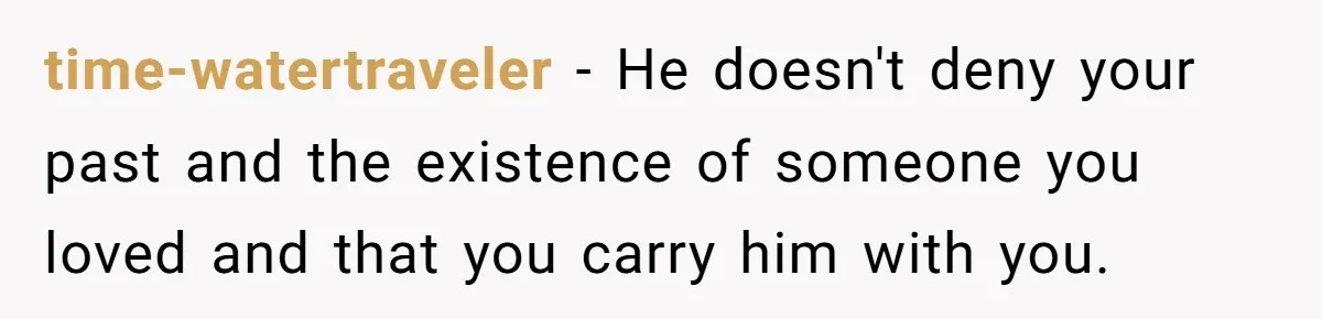 time-watertraveler − He doesn't deny your past and the existence of someone you loved and that you carry him with you.