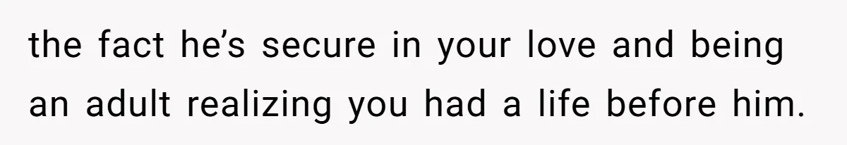 the fact he’s secure in your love and being an adult realizing you had a life before him.