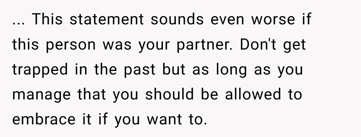... This statement sounds even worse if this person was your partner. Don't get trapped in the past but as long as you manage that you should be allowed to...