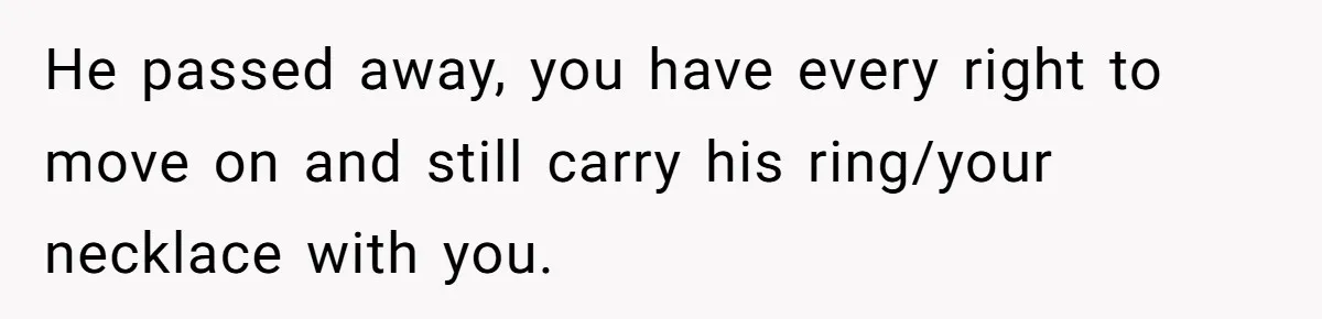 He passed away, you have every right to move on and still carry his ring/your necklace with you.
