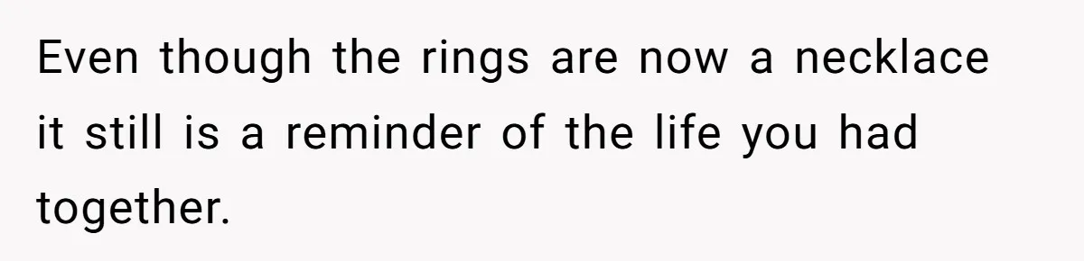 Even though the rings are now a necklace it still is a reminder of the life you had together.