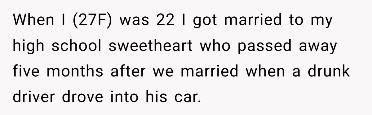 When I (27F) was 22 I got married to my high school sweetheart who passed away five months after we married when a drunk driver drove into his car.