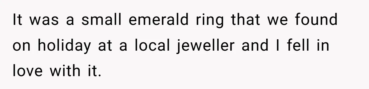 It was a small emerald ring that we found on holiday at a local jeweller and I fell in love with it.