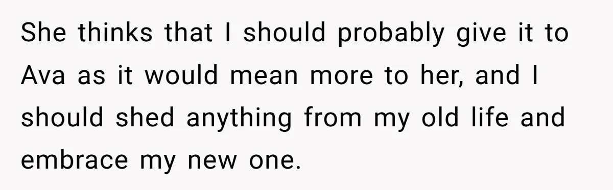 She thinks that I should probably give it to Ava as it would mean more to her, and I should shed anything from my old life and embrace my new...