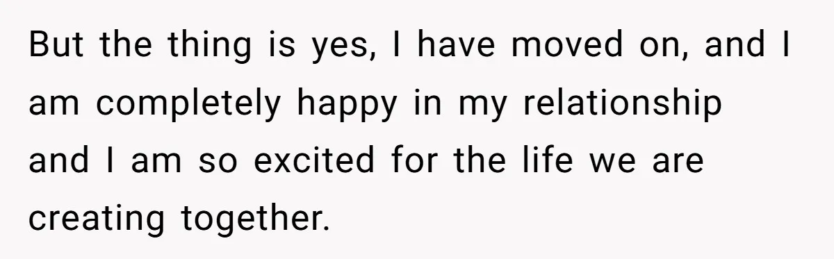 But the thing is yes, I have moved on, and I am completely happy in my relationship and I am so excited for the life we are creating together.