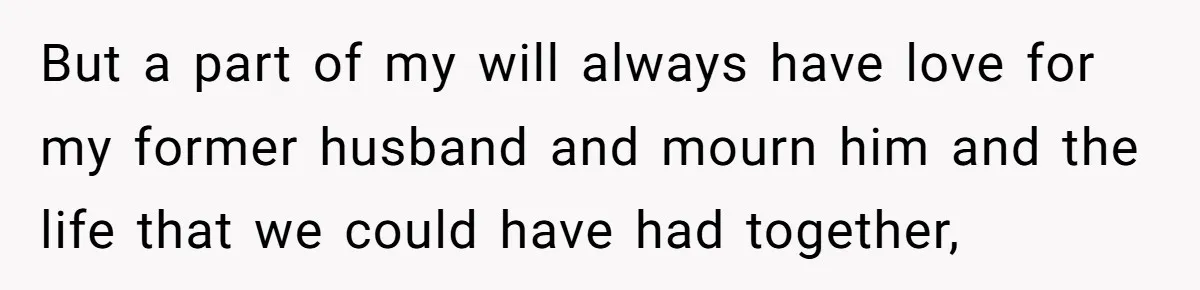 But a part of my will always have love for my former husband and mourn him and the life that we could have had together,