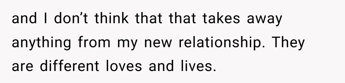and I don’t think that that takes away anything from my new relationship. They are different loves and lives.