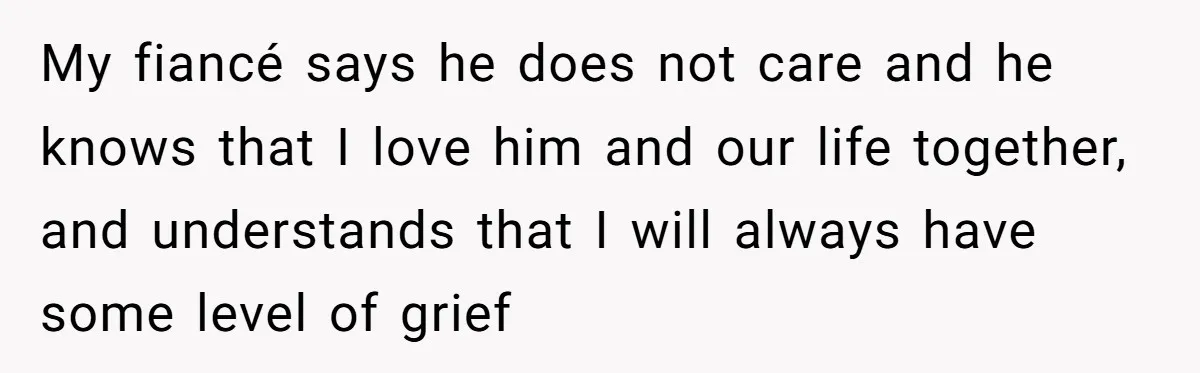 My fiancé says he does not care and he knows that I love him and our life together, and understands that I will always have some level of grief