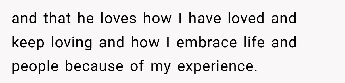 and that he loves how I have loved and keep loving and how I embrace life and people because of my experience.