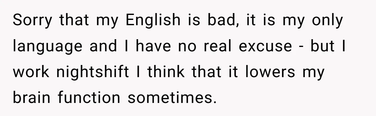 Sorry that my English is bad, it is my only language and I have no real excuse - but I work nightshift I think that it lowers my brain function...