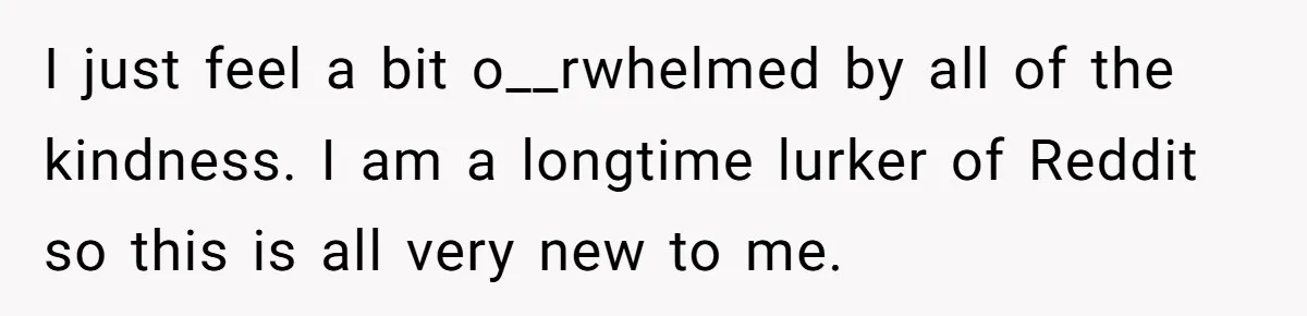 I just feel a bit o__rwhelmed by all of the kindness. I am a longtime lurker of Reddit so this is all very new to me.