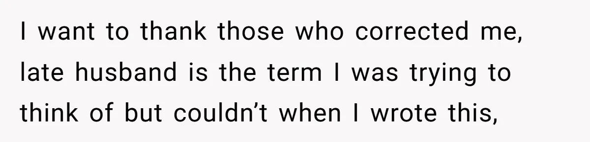 I want to thank those who corrected me, late husband is the term I was trying to think of but couldn’t when I wrote this,