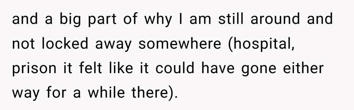 and a big part of why I am still around and not locked away somewhere (hospital, prison it felt like it could have gone either way for a while there).